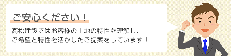 ご安心ください!松建設ではお客様の不利益にならないよう、お客様の土地の特性を理解し、ご希望と特性を活かしたご提案をしています!
