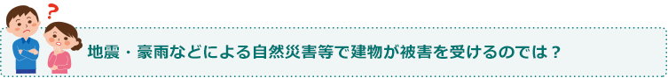 地震・豪雨などによる自然災害等で建物が被害を受けるのでは??